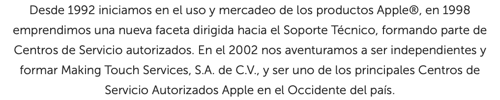 Desde 1992 iniciamos en el uso y mercadeo de los productos Apple®, en 1998 emprendimos una nueva faceta dirigida hacia el Soporte Técnico, formando parte de Centros de Servicio autorizados. En el 2002 nos aventuramos a ser independientes y formar Making Touch Services, S.A. de C.V., y ser uno de los principales Centros de Servicio Autorizados Apple en el Occidente del país.