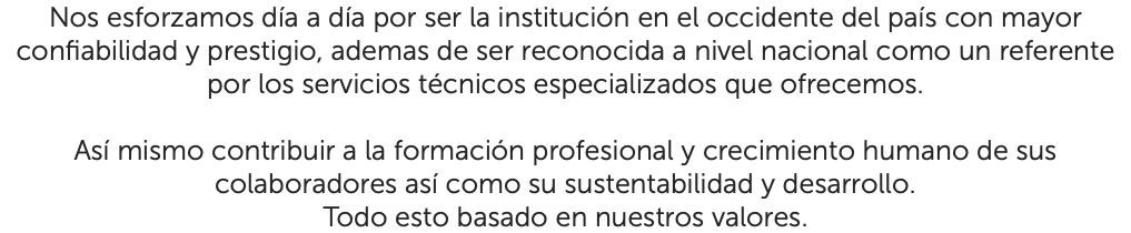 Nos esforzamos día a día por ser la institución en el occidente del país con mayor confiabilidad y prestigio, ademas de ser reconocida a nivel nacional como un referente por los servicios técnicos especializados que ofrecemos. Así mismo contribuir a la formación profesional y crecimiento humano de sus colaboradores así como su sustentabilidad y desarrollo. Todo esto basado en nuestros valores.