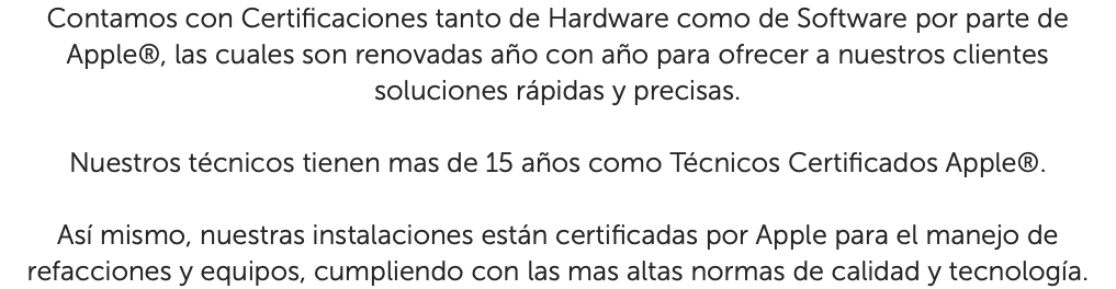 Contamos con Certificaciones tanto de Hardware como de Software por parte de Apple®, las cuales son renovadas año con año para ofrecer a nuestros clientes soluciones rápidas y precisas. Nuestros técnicos tienen mas de 15 años como Técnicos Certificados Apple®. Así mismo, nuestras instalaciones están certificadas por Apple para el manejo de refacciones y equipos, cumpliendo con las mas altas normas de calidad y tecnología.