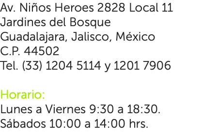 Av. Niños Heroes 2828 Local 11 Jardines del Bosque Guadalajara, Jalisco, México C.P. 44502 Tel. (33) 1204 5114 y 1201 7906 Horario: Lunes a Viernes 9:30 a 18:30. Sábados 10:00 a 14:00 hrs.